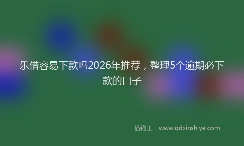 乐借容易下款吗2026年推荐，整理5个逾期必下款的口子