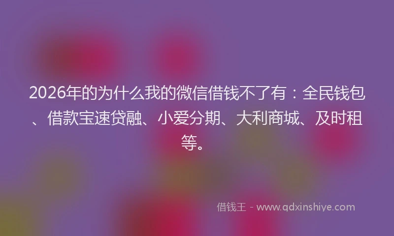 2026年的为什么我的微信借钱不了有：全民钱包、借款宝速贷融、小爱分期、大利商城、及时租等。