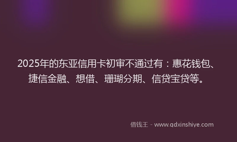 2025年的东亚信用卡初审不通过有：惠花钱包、捷信金融、想借、珊瑚分期、信贷宝贷等。