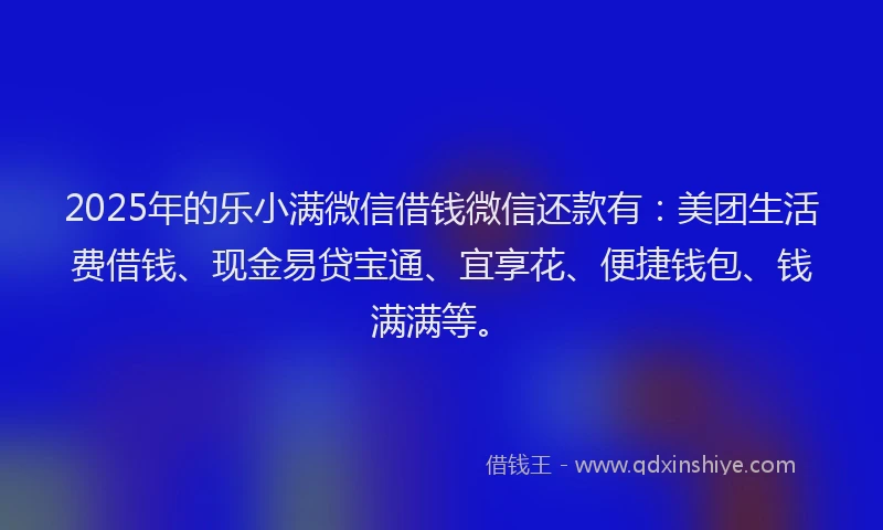 2025年的乐小满微信借钱微信还款有：美团生活费借钱、现金易贷宝通、宜享花、便捷钱包、钱满满等。