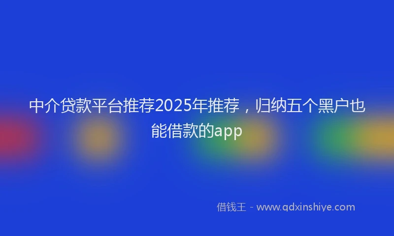 中介贷款平台推荐2025年推荐，归纳五个黑户也能借款的app
