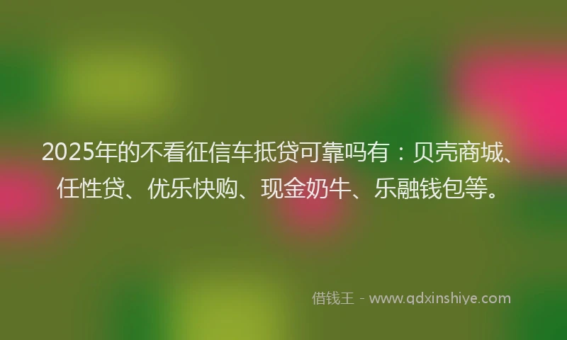 2025年的不看征信车抵贷可靠吗有：贝壳商城、任性贷、优乐快购、现金奶牛、乐融钱包等。