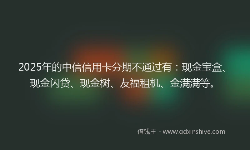 2025年的中信信用卡分期不通过有：现金宝盒、现金闪贷、现金树、友福租机、金满满等。