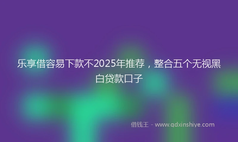 乐享借容易下款不2025年推荐，整合五个无视黑白贷款口子