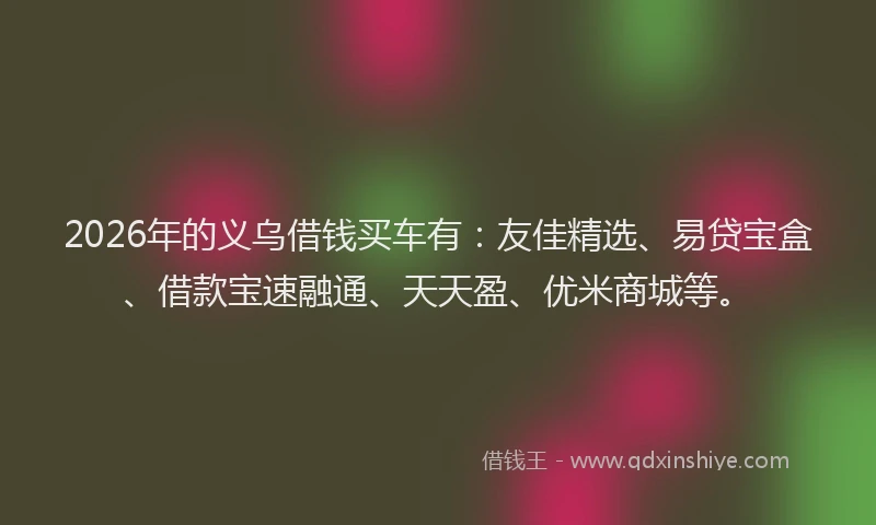 2026年的义乌借钱买车有：友佳精选、易贷宝盒、借款宝速融通、天天盈、优米商城等。