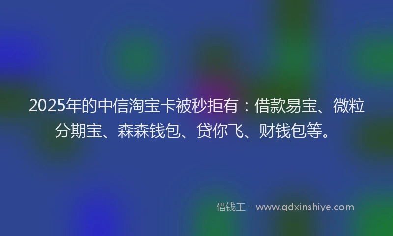 2025年的中信淘宝卡被秒拒有：借款易宝、微粒分期宝、森森钱包、贷你飞、财钱包等。