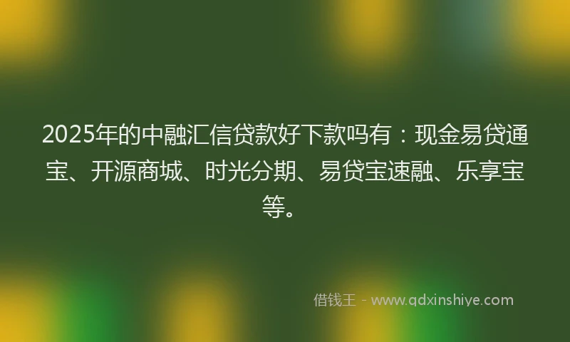 2025年的中融汇信贷款好下款吗有：现金易贷通宝、开源商城、时光分期、易贷宝速融、乐享宝等。