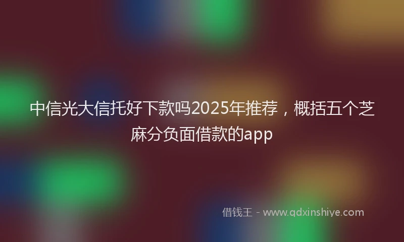中信光大信托好下款吗2025年推荐，概括五个芝麻分负面借款的app