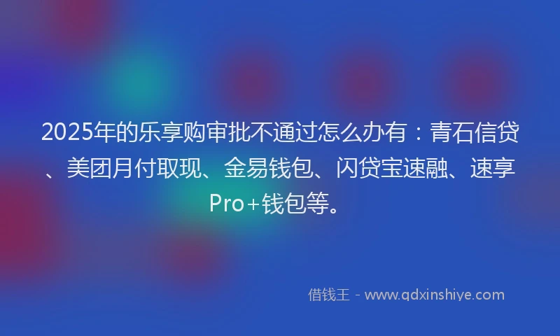 2025年的乐享购审批不通过怎么办有：青石信贷、美团月付取现、金易钱包、闪贷宝速融、速享Pro+钱包等。