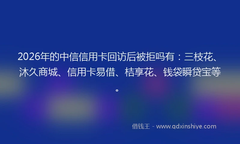 2026年的中信信用卡回访后被拒吗有：三枝花、沐久商城、信用卡易借、桔享花、钱袋瞬贷宝等。