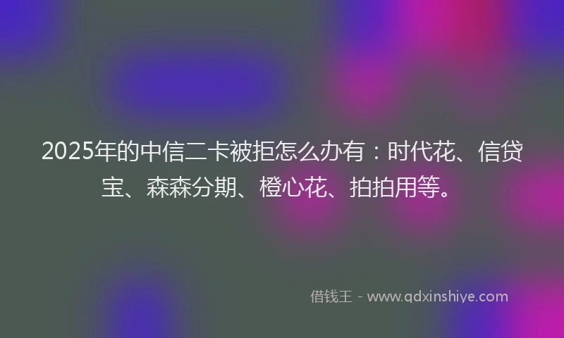 2025年的中信二卡被拒怎么办有：时代花、信贷宝、森森分期、橙心花、拍拍用等。