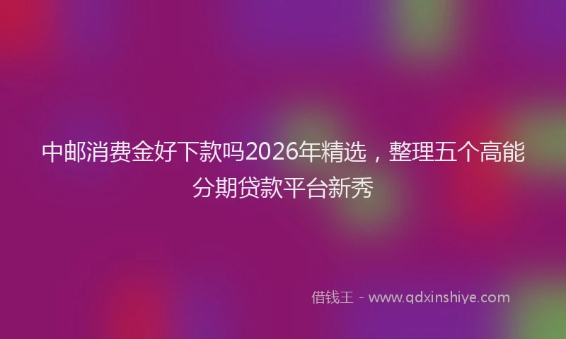 中邮消费金好下款吗2026年精选，整理五个高能分期贷款平台新秀
