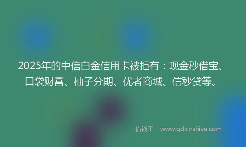 2025年的中信白金信用卡被拒有：现金秒借宝、口袋财富、柚子分期、优者商城、信秒贷等。