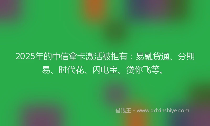 2025年的中信拿卡激活被拒有：易融贷通、分期易、时代花、闪电宝、贷你飞等。