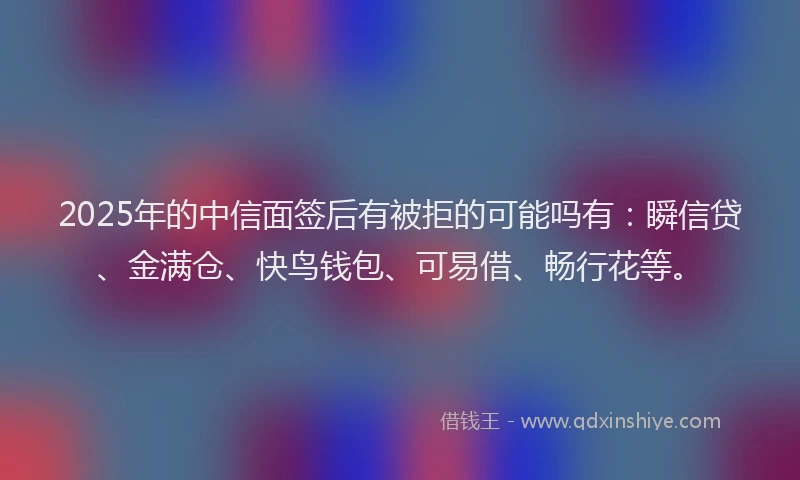 2025年的中信面签后有被拒的可能吗有：瞬信贷、金满仓、快鸟钱包、可易借、畅行花等。