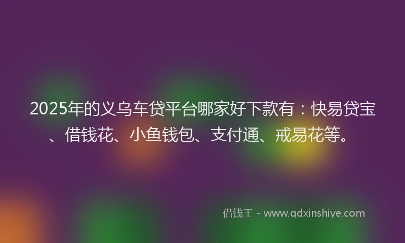 2025年的义乌车贷平台哪家好下款有：快易贷宝、借钱花、小鱼钱包、支付通、戒易花等。