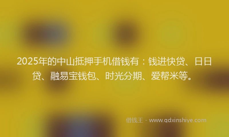 2025年的中山抵押手机借钱有:钱进快贷、日日贷、融易宝钱包、时光分期、爱帮米等。
