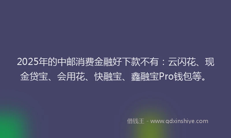 2025年的中邮消费金融好下款不有:云闪花、现金贷宝、会用花、快融宝、鑫融宝Pro钱包等。