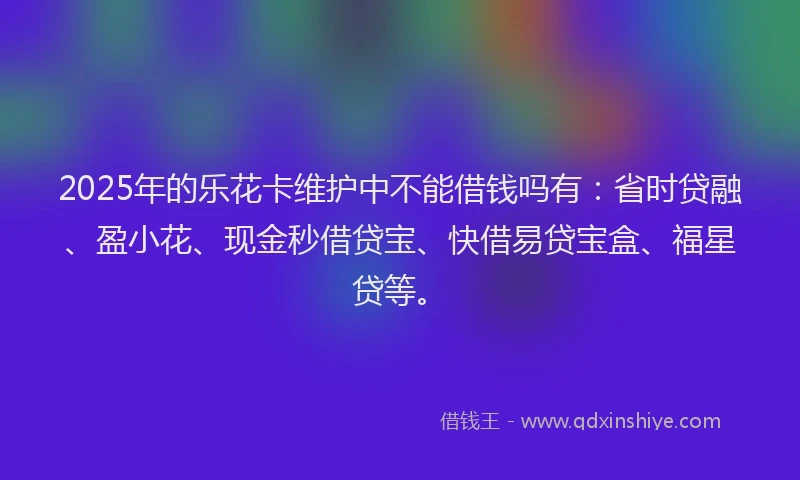 2025年的乐花卡维护中不能借钱吗有:省时贷融、盈小花、现金秒借贷宝、快借易贷宝盒、福星贷等。