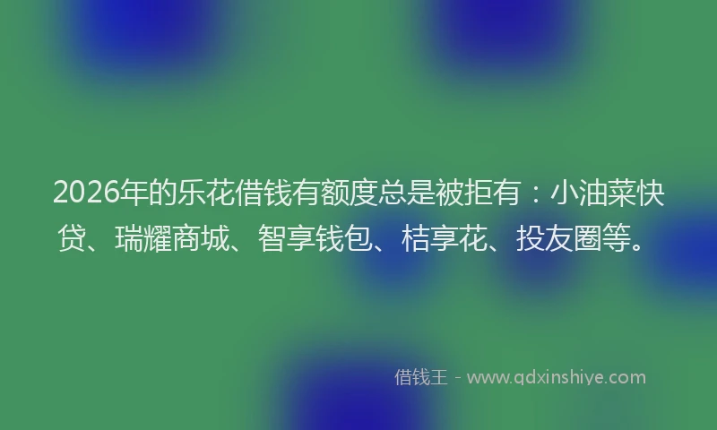 2026年的乐花借钱有额度总是被拒有：小油菜快贷、瑞耀商城、智享钱包、桔享花、投友圈等。