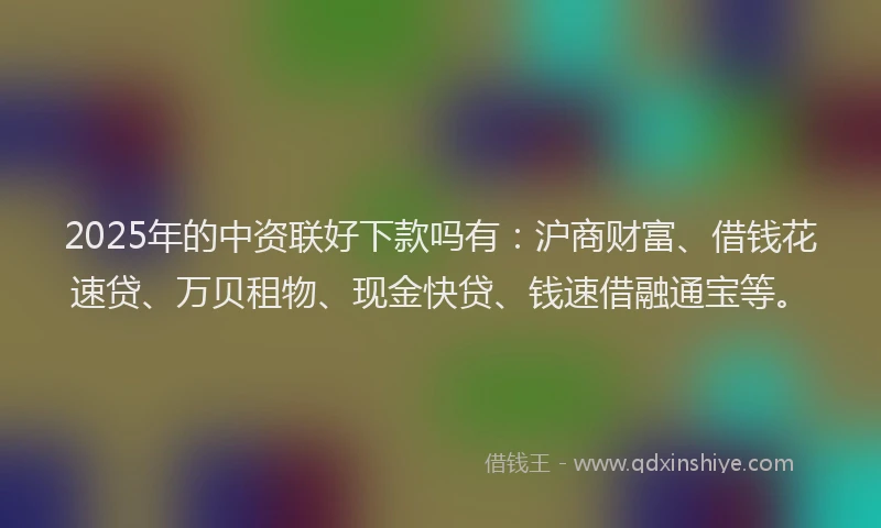 2025年的中资联好下款吗有：沪商财富、借钱花速贷、万贝租物、现金快贷、钱速借融通宝等。