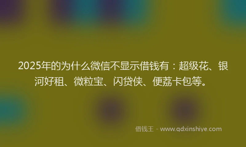 2025年的为什么微信不显示借钱有：超级花、银河好租、微粒宝、闪贷侠、便荔卡包等。