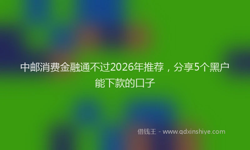 中邮消费金融通不过2026年推荐，分享5个黑户能下款的口子