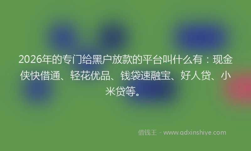 2026年的专门给黑户放款的平台叫什么有:现金侠快借通、轻花优品、钱袋速融宝、好人贷、小米贷等。
