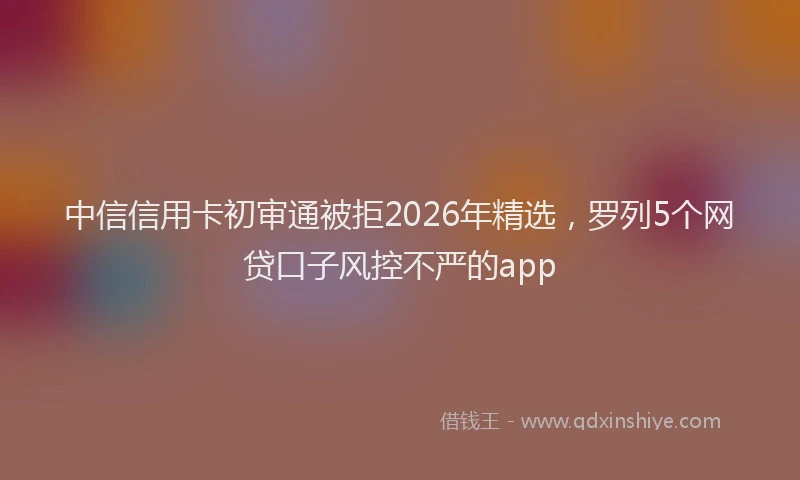 中信信用卡初审通被拒2026年精选，罗列5个网贷口子风控不严的app