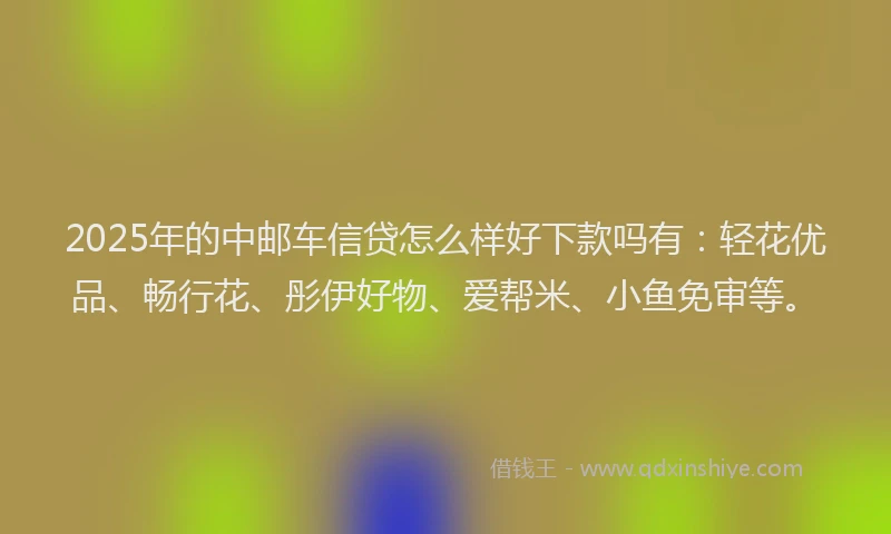 2025年的中邮车信贷怎么样好下款吗有：轻花优品、畅行花、彤伊好物、爱帮米、小鱼免审等。
