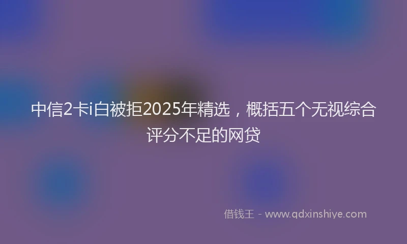 中信2卡i白被拒2025年精选，概括五个无视综合评分不足的网贷
