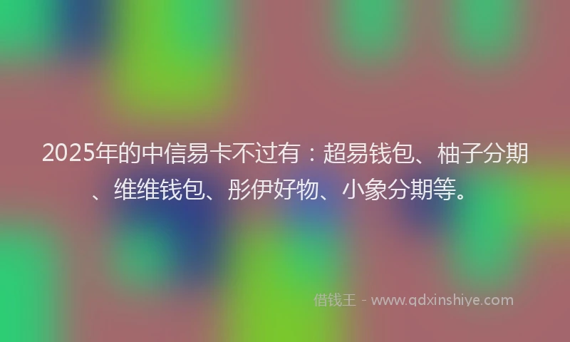 2025年的中信易卡不过有:超易钱包、柚子分期、维维钱包、彤伊好物、小象分期等。
