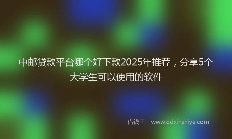 中邮贷款平台哪个好下款2025年推荐，分享5个大学生可以使用的软件