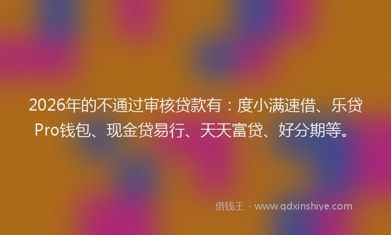 2026年的不通过审核贷款有：度小满速借、乐贷Pro钱包、现金贷易行、天天富贷、好分期等。
