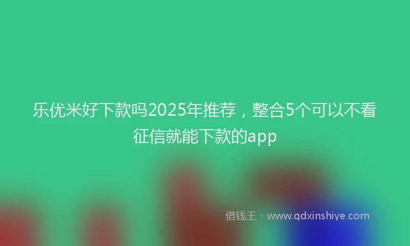 乐优米好下款吗2025年推荐，整合5个可以不看征信就能下款的app