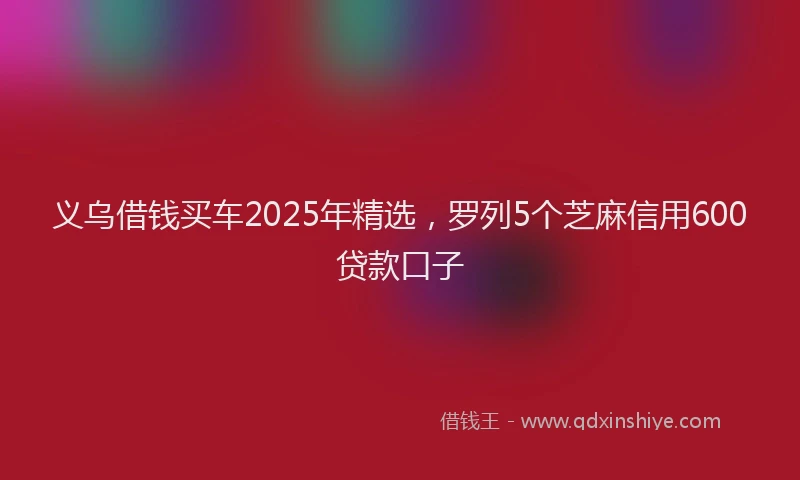 义乌借钱买车2025年精选，罗列5个芝麻信用600贷款口子