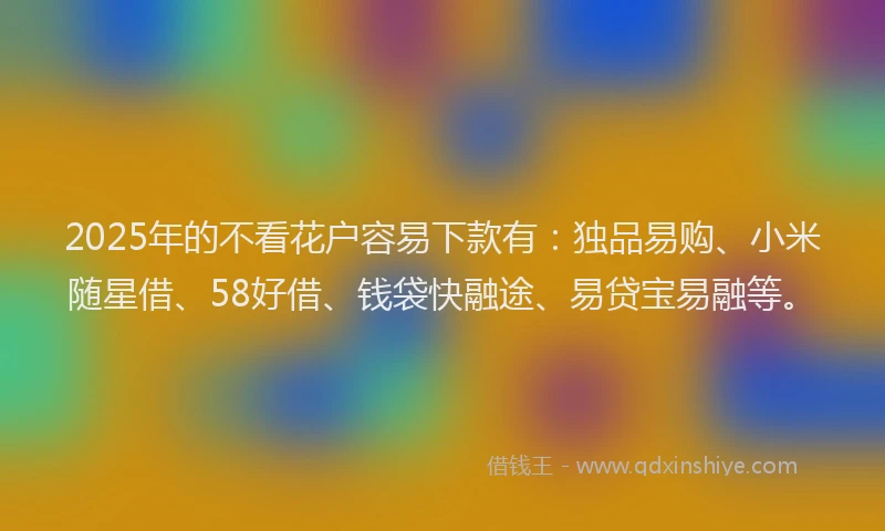 2025年的不看花户容易下款有:独品易购、小米随星借、58好借、钱袋快融途、易贷宝易融等。