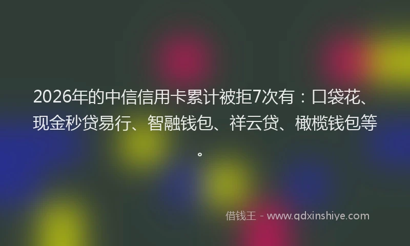2026年的中信信用卡累计被拒7次有：口袋花、现金秒贷易行、智融钱包、祥云贷、橄榄钱包等。