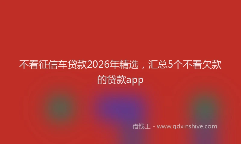 不看征信车贷款2026年精选，汇总5个不看欠款的贷款app