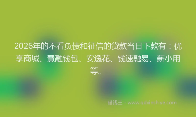 2026年的不看负债和征信的贷款当日下款有：优享商城、慧融钱包、安逸花、钱速融易、薪小用等。