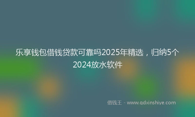 乐享钱包借钱贷款可靠吗2025年精选，归纳5个2024放水软件