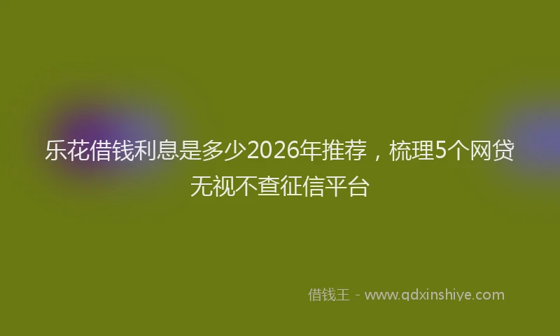 乐花借钱利息是多少2026年推荐，梳理5个网贷无视不查征信平台