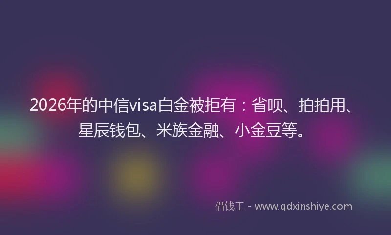 2026年的中信visa白金被拒有：省呗、拍拍用、星辰钱包、米族金融、小金豆等。