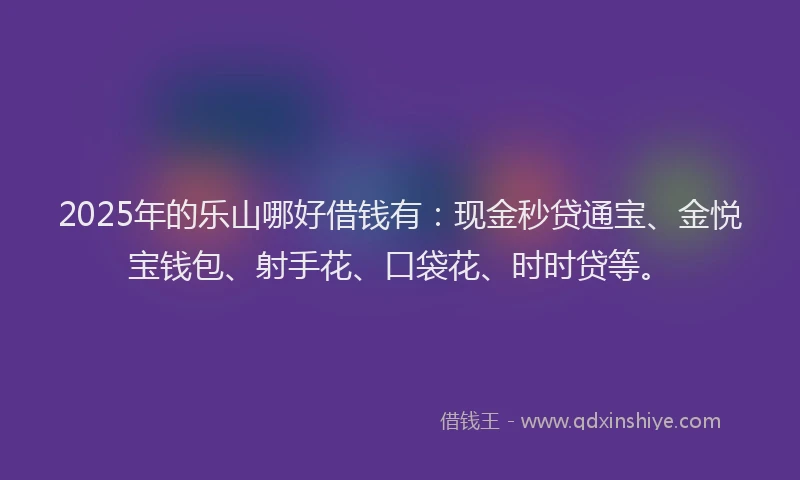 2025年的乐山哪好借钱有：现金秒贷通宝、金悦宝钱包、射手花、口袋花、时时贷等。