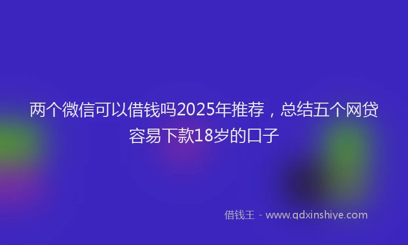 两个微信可以借钱吗2025年推荐，总结五个网贷容易下款18岁的口子