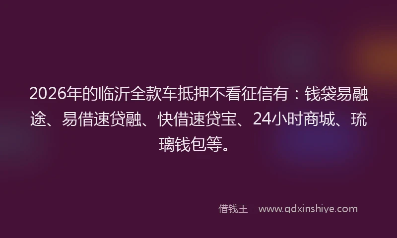 2026年的临沂全款车抵押不看征信有：钱袋易融途、易借速贷融、快借速贷宝、24小时商城、琉璃钱包等。