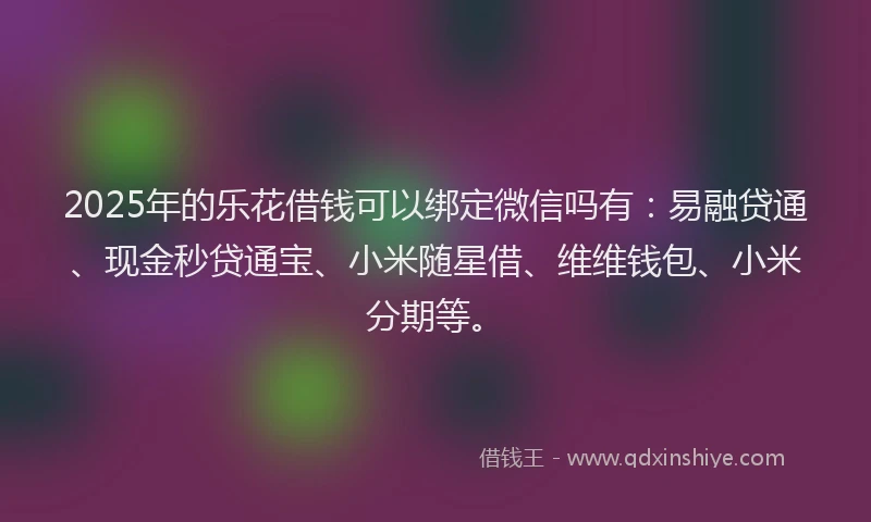 2025年的乐花借钱可以绑定微信吗有：易融贷通、现金秒贷通宝、小米随星借、维维钱包、小米分期等。
