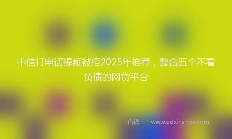 中信打电话提额被拒2025年推荐，整合五个不看负债的网贷平台