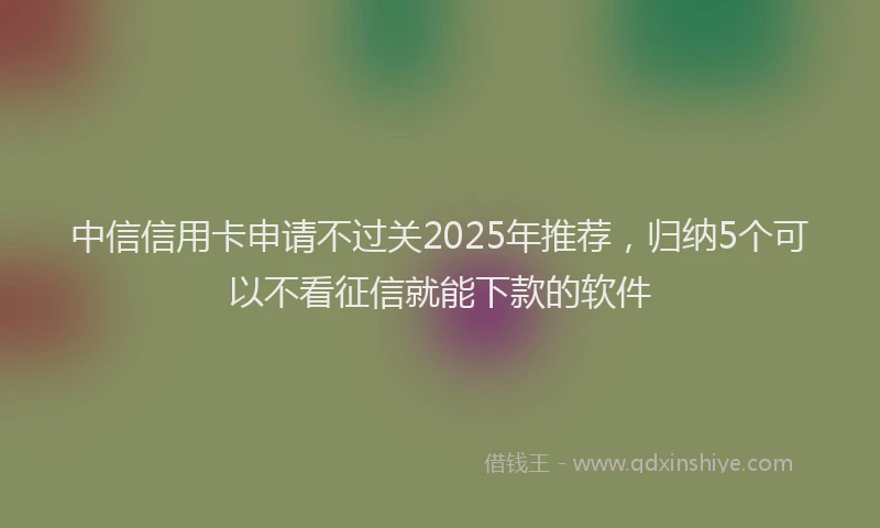 中信信用卡申请不过关2025年推荐，归纳5个可以不看征信就能下款的软件