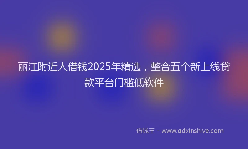 丽江附近人借钱2025年精选，整合五个新上线贷款平台门槛低软件